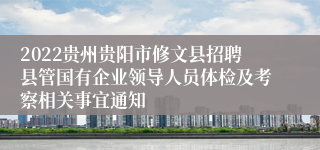 2022贵州贵阳市修文县招聘县管国有企业领导人员体检及考察相关事宜通知