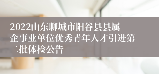 2022山东聊城市阳谷县县属企事业单位优秀青年人才引进第二批体检公告