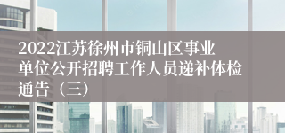 2022江苏徐州市铜山区事业单位公开招聘工作人员递补体检通告（三）