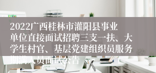 2022广西桂林市灌阳县事业单位直接面试招聘三支一扶、大学生村官、基层党建组织员服务期满人员面试公告