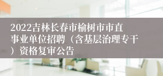 2022吉林长春市榆树市市直事业单位招聘（含基层治理专干）资格复审公告