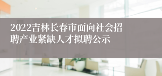 2022吉林长春市面向社会招聘产业紧缺人才拟聘公示