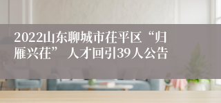 2022山东聊城市茌平区“归雁兴茌” 人才回引39人公告