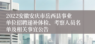 2022安徽安庆市岳西县事业单位招聘递补体检、考察人员名单及相关事宜公告