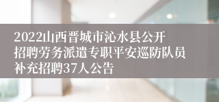 2022山西晋城市沁水县公开招聘劳务派遣专职平安巡防队员补充招聘37人公告