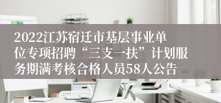 2022江苏宿迁市基层事业单位专项招聘“三支一扶”计划服务期满考核合格人员58人公告