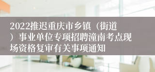 2022推迟重庆市乡镇（街道）事业单位专项招聘潼南考点现场资格复审有关事项通知