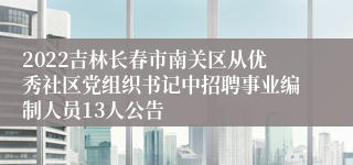 2022吉林长春市南关区从优秀社区党组织书记中招聘事业编制人员13人公告