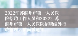 2022江苏滁州市第一人民医院招聘工作人员和2022江苏滁州市第一人民医院招聘编外行政管理人员面试通知