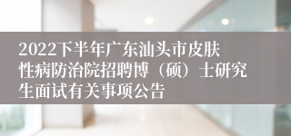 2022下半年广东汕头市皮肤性病防治院招聘博（硕）士研究生面试有关事项公告