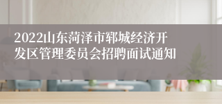 2022山东菏泽市郓城经济开发区管理委员会招聘面试通知