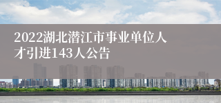 2022湖北潜江市事业单位人才引进143人公告