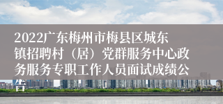 2022广东梅州市梅县区城东镇招聘村（居）党群服务中心政务服务专职工作人员面试成绩公告