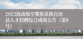 2022海南保亭黎族苗族自治县人才招聘综合成绩公告（第8号）