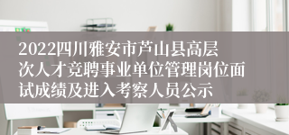 2022四川雅安市芦山县高层次人才竞聘事业单位管理岗位面试成绩及进入考察人员公示