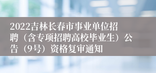 2022吉林长春市事业单位招聘（含专项招聘高校毕业生）公告（9号）资格复审通知