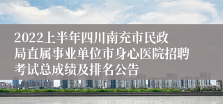 2022上半年四川南充市民政局直属事业单位市身心医院招聘考试总成绩及排名公告