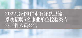 2022贵州铜仁市石阡县卫健系统招聘5名事业单位检验类专业工作人员公告