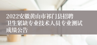 2022安徽黄山市祁门县招聘卫生紧缺专业技术人员专业测试成绩公告