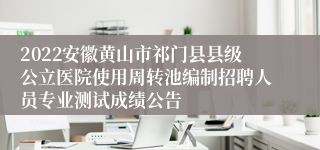 2022安徽黄山市祁门县县级公立医院使用周转池编制招聘人员专业测试成绩公告