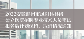 2022安徽滁州市凤阳县县级公立医院招聘专业技术人员笔试报名后计划保留、取消情况通知