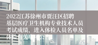 2022江苏徐州市贾汪区招聘基层医疗卫生机构专业技术人员考试成绩、进入体检人员名单及体检有关事项公告