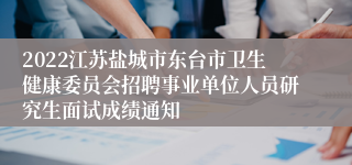 2022江苏盐城市东台市卫生健康委员会招聘事业单位人员研究生面试成绩通知