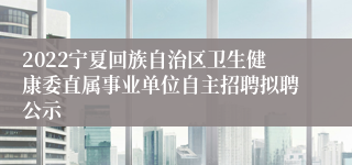 2022宁夏回族自治区卫生健康委直属事业单位自主招聘拟聘公示