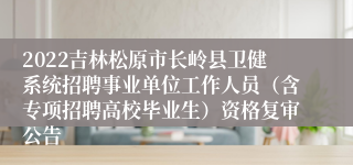 2022吉林松原市长岭县卫健系统招聘事业单位工作人员（含专项招聘高校毕业生）资格复审公告