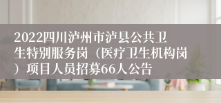 2022四川泸州市泸县公共卫生特别服务岗（医疗卫生机构岗）项目人员招募66人公告