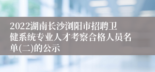 2022湖南长沙浏阳市招聘卫健系统专业人才考察合格人员名单(二)的公示