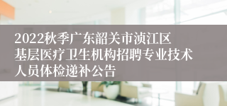 2022秋季广东韶关市浈江区基层医疗卫生机构招聘专业技术人员体检递补公告