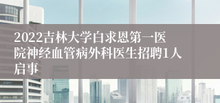 2022吉林大学白求恩第一医院神经血管病外科医生招聘1人启事