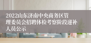 2022山东济南中央商务区管理委员会招聘体检考察阶段递补人员公示