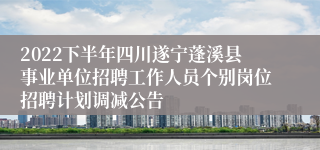 2022下半年四川遂宁蓬溪县事业单位招聘工作人员个别岗位招聘计划调减公告