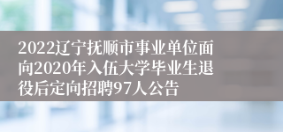 2022辽宁抚顺市事业单位面向2020年入伍大学毕业生退役后定向招聘97人公告