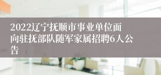 2022辽宁抚顺市事业单位面向驻抚部队随军家属招聘6人公告