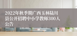 2022年秋季期广西玉林陆川县公开招聘中小学教师300人公告