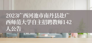 2023广西河池市南丹县赴广西师范大学自主招聘教师142人公告