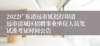 2022广东清远市延迟打印清远市清城区招聘事业单位人员笔试准考证时间公告