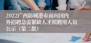 2022广西防城港市面向国内外招聘急需紧缺人才拟聘用人员公示（第二批）