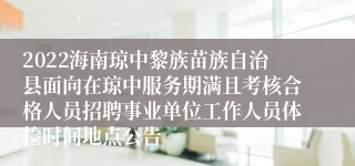 2022海南琼中黎族苗族自治县面向在琼中服务期满且考核合格人员招聘事业单位工作人员体检时间地点公告