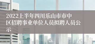 2022上半年四川乐山市市中区招聘事业单位人员拟聘人员公示