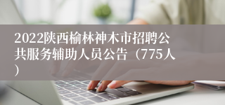 2022陕西榆林神木市招聘公共服务辅助人员公告（775人）