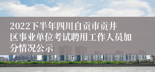 2022下半年四川自贡市贡井区事业单位考试聘用工作人员加分情况公示