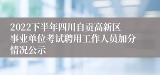 2022下半年四川自贡高新区事业单位考试聘用工作人员加分情况公示