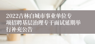 2022吉林白城市事业单位专项招聘基层治理专干面试延期举行补充公告