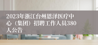 2023年浙江台州恩泽医疗中心（集团）招聘工作人员380人公告