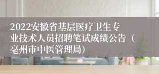 2022安徽省基层医疗卫生专业技术人员招聘笔试成绩公告（亳州市中医管理局）