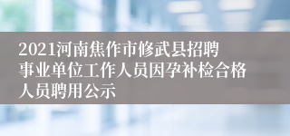 2021河南焦作市修武县招聘事业单位工作人员因孕补检合格人员聘用公示